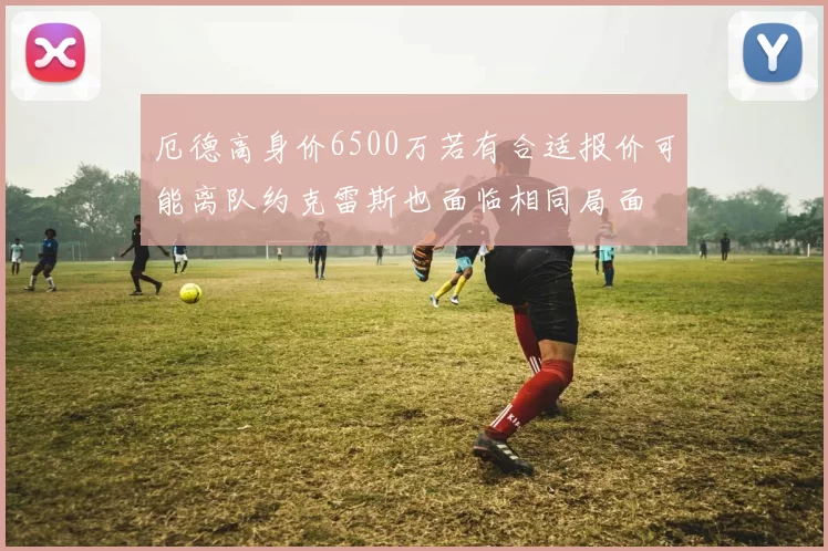 厄德高身价6500万若有合适报价可能离队约克雷斯也面临相同局面