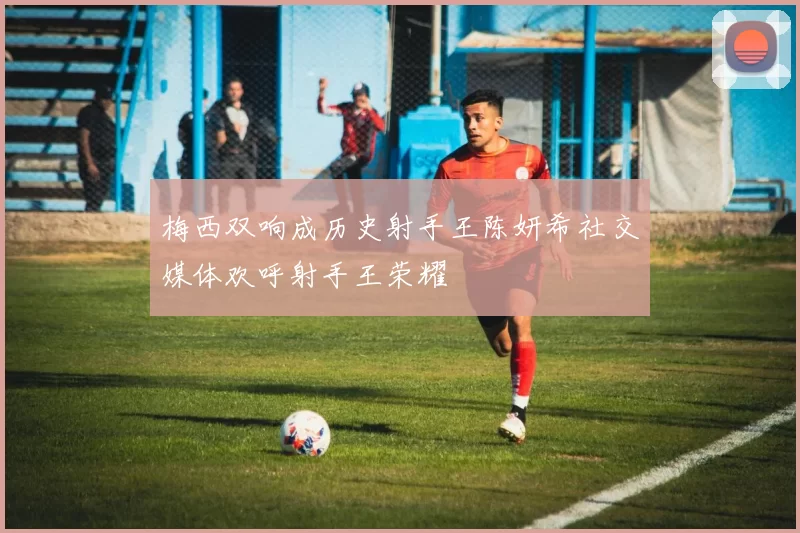 梅西双响成历史射手王陈妍希社交媒体欢呼射手王荣耀
