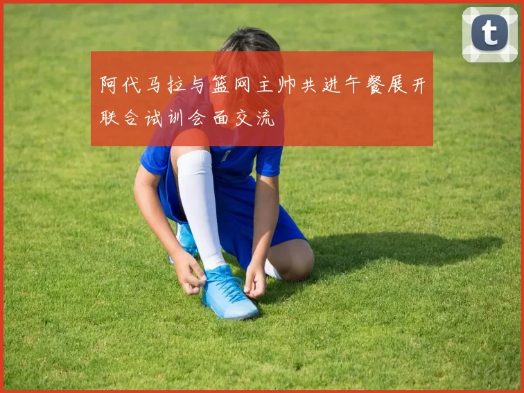 阿代马拉与篮网主帅共进午餐展开联合试训会面交流