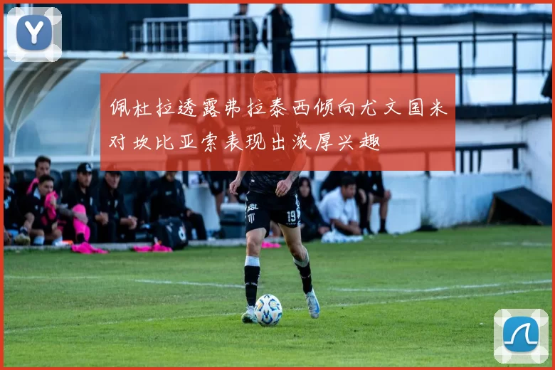 佩杜拉透露弗拉泰西倾向尤文国米对坎比亚索表现出浓厚兴趣