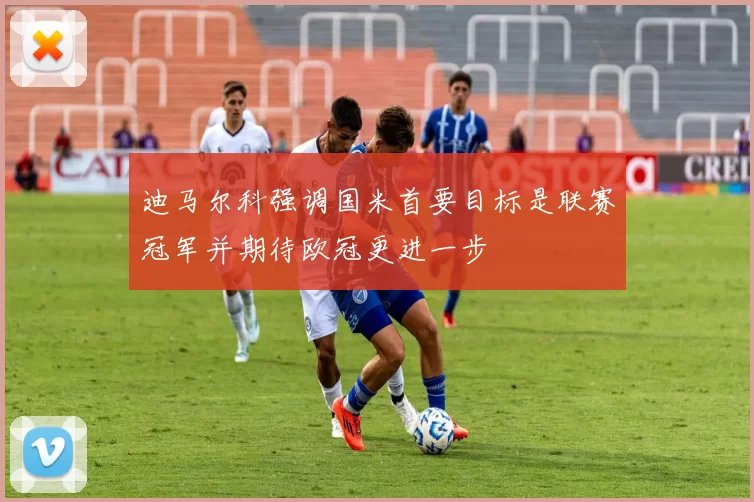 迪马尔科强调国米首要目标是联赛冠军并期待欧冠更进一步