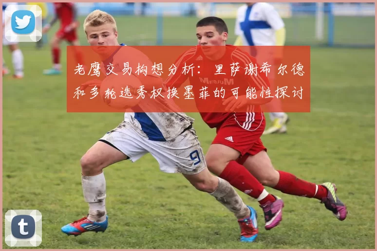 老鹰交易构想分析：里萨谢希尔德和多轮选秀权换墨菲的可能性探讨