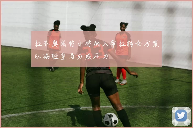 拉齐奥或将小将纳入希拉转会方案以减轻皇马分成压力